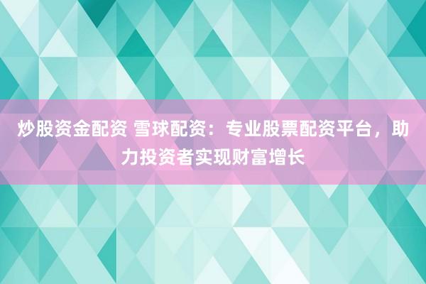 炒股资金配资 雪球配资：专业股票配资平台，助力投资者实现财富增长