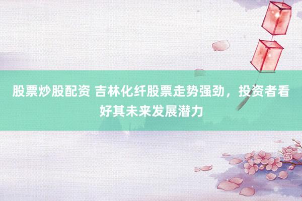 股票炒股配资 吉林化纤股票走势强劲，投资者看好其未来发展潜力