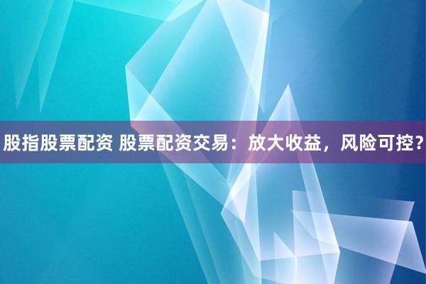 股指股票配资 股票配资交易：放大收益，风险可控？