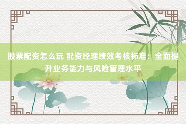 股票配资怎么玩 配资经理绩效考核标准：全面提升业务能力与风险管理水平
