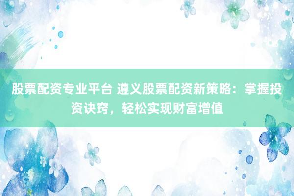 股票配资专业平台 遵义股票配资新策略：掌握投资诀窍，轻松实现财富增值