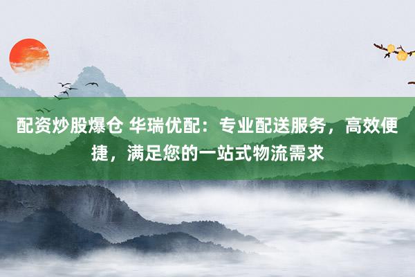 配资炒股爆仓 华瑞优配：专业配送服务，高效便捷，满足您的一站式物流需求