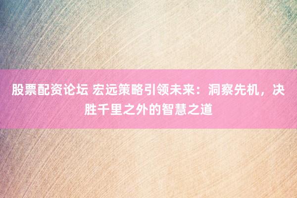 股票配资论坛 宏远策略引领未来：洞察先机，决胜千里之外的智慧之道