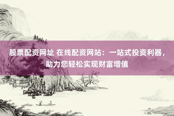 股票配资网址 在线配资网站：一站式投资利器，助力您轻松实现财富增值