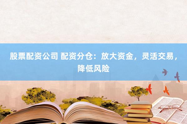 股票配资公司 配资分仓：放大资金，灵活交易，降低风险
