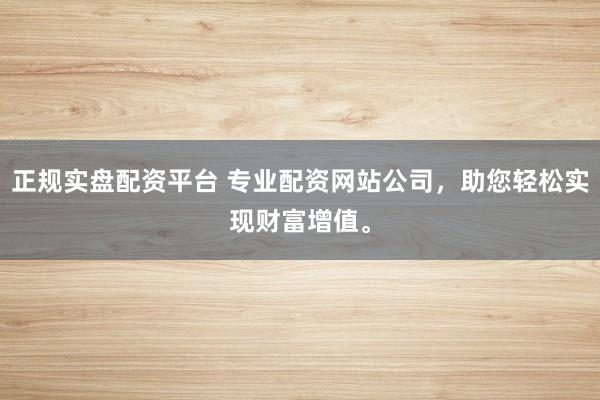 正规实盘配资平台 专业配资网站公司，助您轻松实现财富增值。