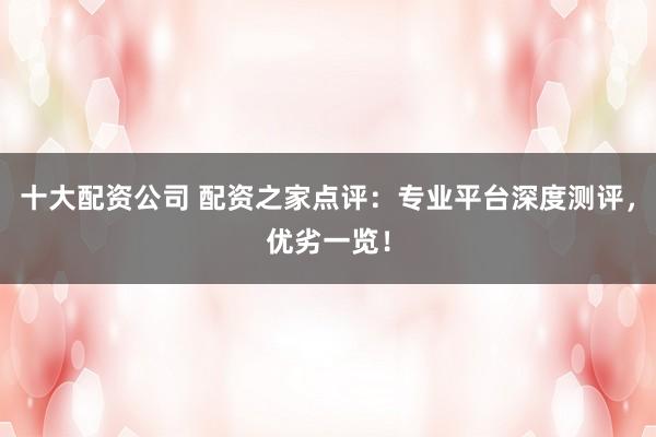 十大配资公司 配资之家点评：专业平台深度测评，优劣一览！