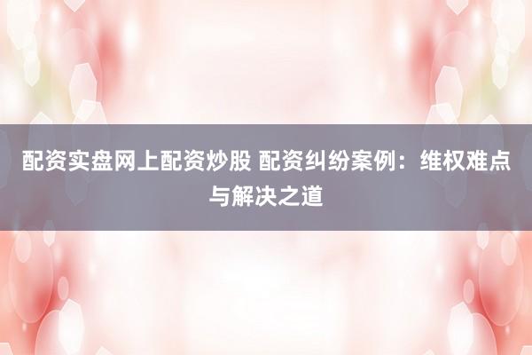 配资实盘网上配资炒股 配资纠纷案例：维权难点与解决之道