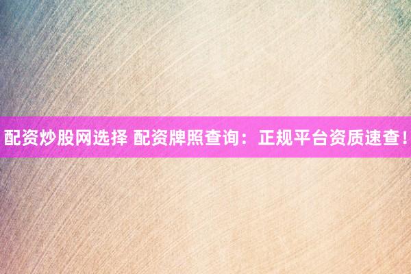 配资炒股网选择 配资牌照查询：正规平台资质速查！