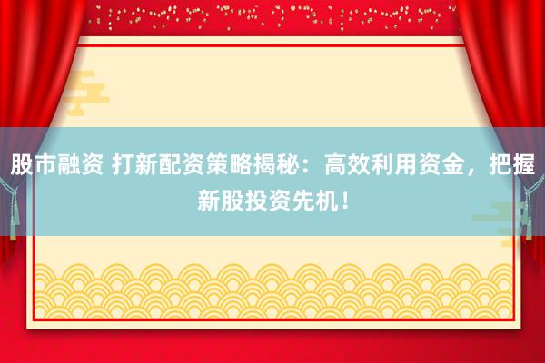 股市融资 打新配资策略揭秘：高效利用资金，把握新股投资先机！