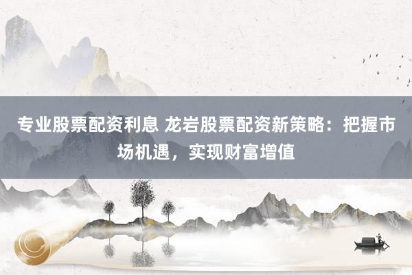 专业股票配资利息 龙岩股票配资新策略：把握市场机遇，实现财富增值