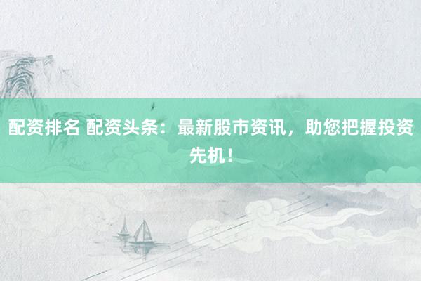 配资排名 配资头条：最新股市资讯，助您把握投资先机！
