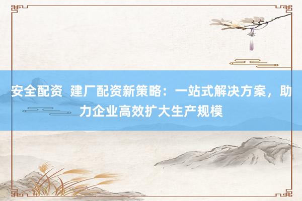 安全配资  建厂配资新策略：一站式解决方案，助力企业高效扩大生产规模