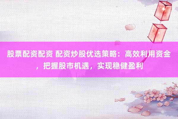 股票配资配资 配资炒股优选策略：高效利用资金，把握股市机遇，实现稳健盈利