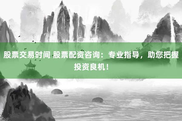 股票交易时间 股票配资咨询：专业指导，助您把握投资良机！