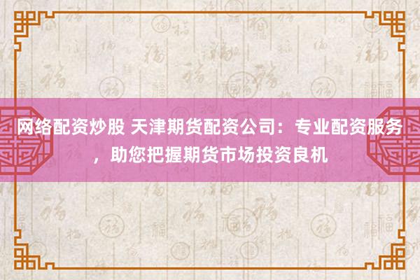 网络配资炒股 天津期货配资公司：专业配资服务，助您把握期货市场投资良机
