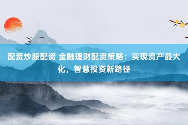 配资炒股配资 金融理财配资策略：实现资产最大化，智慧投资新路径
