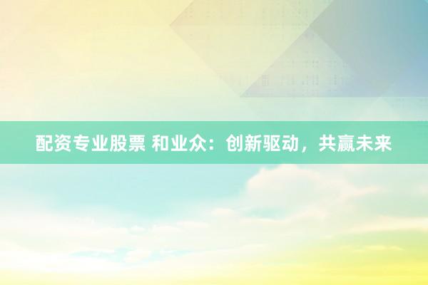 配资专业股票 和业众：创新驱动，共赢未来