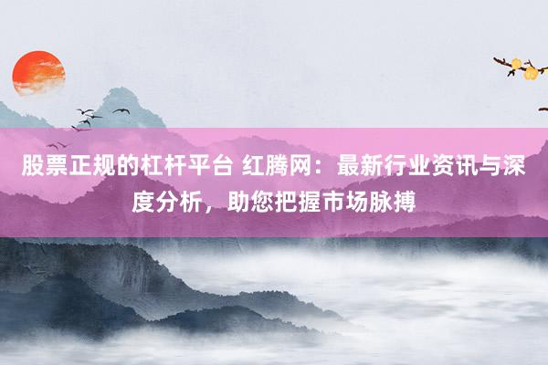 股票正规的杠杆平台 红腾网：最新行业资讯与深度分析，助您把握市场脉搏