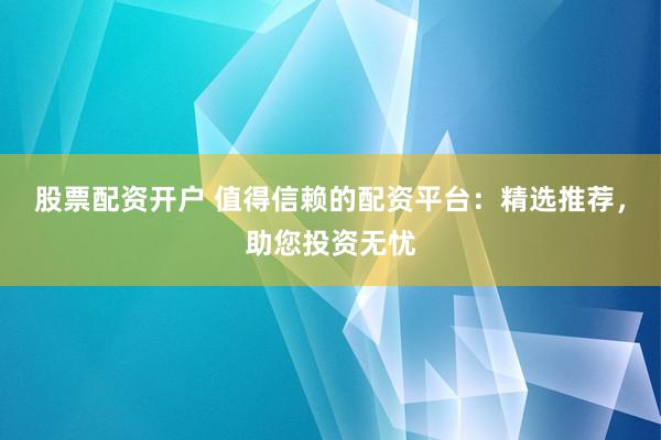 股票配资开户 值得信赖的配资平台：精选推荐，助您投资无忧