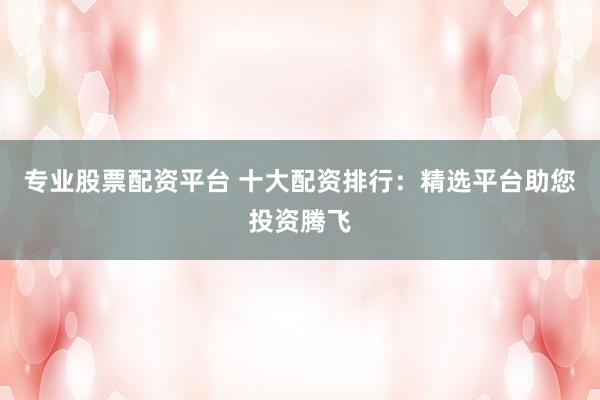 专业股票配资平台 十大配资排行：精选平台助您投资腾飞