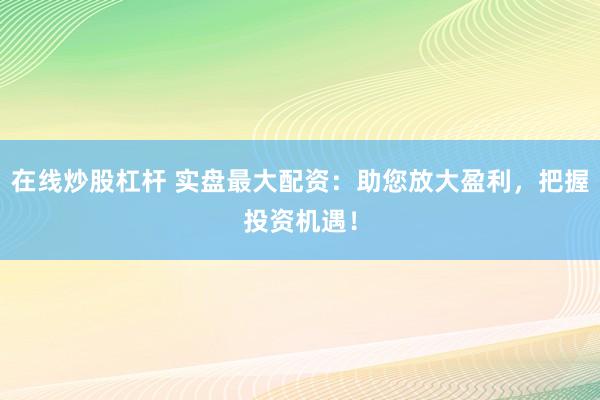 在线炒股杠杆 实盘最大配资：助您放大盈利，把握投资机遇！