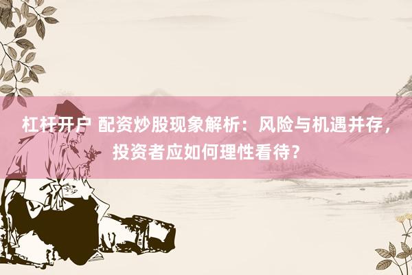 杠杆开户 配资炒股现象解析：风险与机遇并存，投资者应如何理性看待？