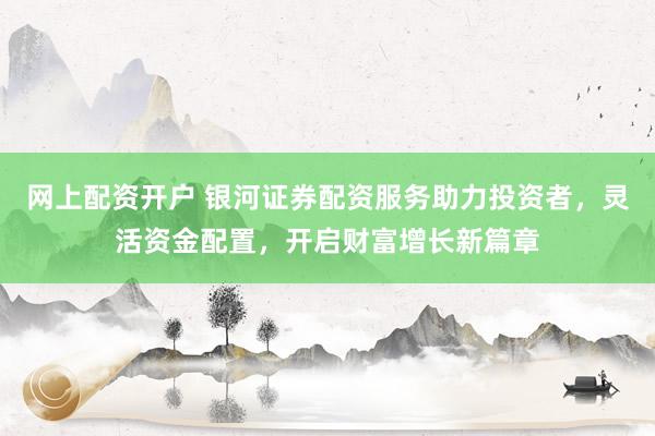 网上配资开户 银河证券配资服务助力投资者，灵活资金配置，开启财富增长新篇章