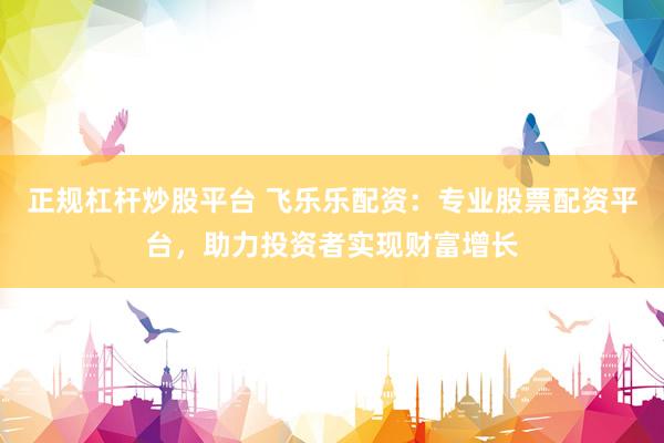 正规杠杆炒股平台 飞乐乐配资：专业股票配资平台，助力投资者实现财富增长