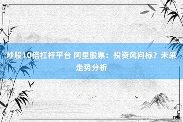 炒股10倍杠杆平台 阿里股票：投资风向标？未来走势分析