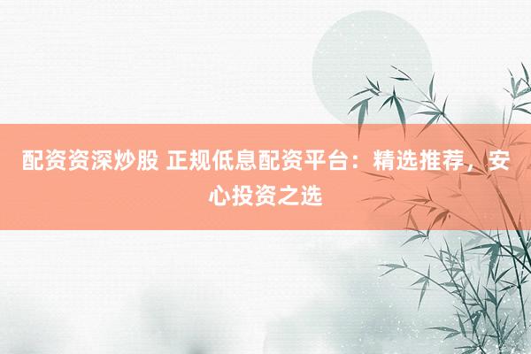 配资资深炒股 正规低息配资平台：精选推荐，安心投资之选