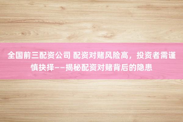 全国前三配资公司 配资对赌风险高，投资者需谨慎抉择——揭秘配资对赌背后的隐患