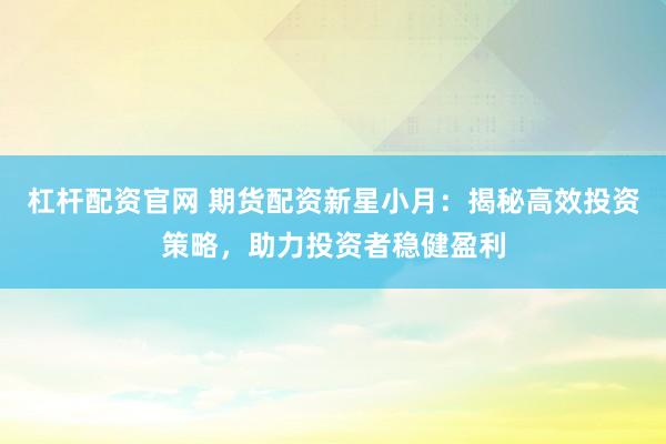 杠杆配资官网 期货配资新星小月：揭秘高效投资策略，助力投资者稳健盈利