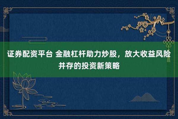 证券配资平台 金融杠杆助力炒股，放大收益风险并存的投资新策略