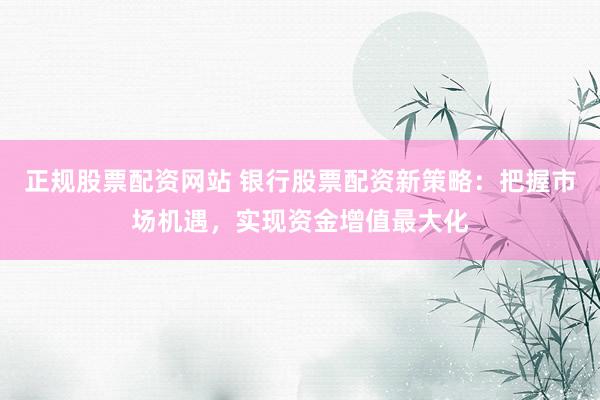 正规股票配资网站 银行股票配资新策略：把握市场机遇，实现资金增值最大化