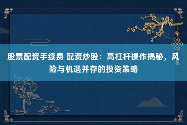 股票配资手续费 配资炒股：高杠杆操作揭秘，风险与机遇并存的投资策略