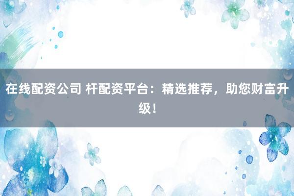 在线配资公司 杆配资平台：精选推荐，助您财富升级！