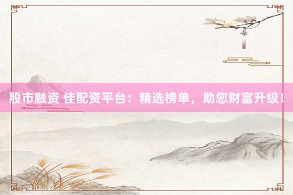股市融资 佳配资平台：精选榜单，助您财富升级！