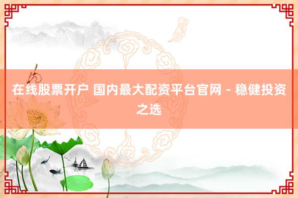 在线股票开户 国内最大配资平台官网 - 稳健投资之选