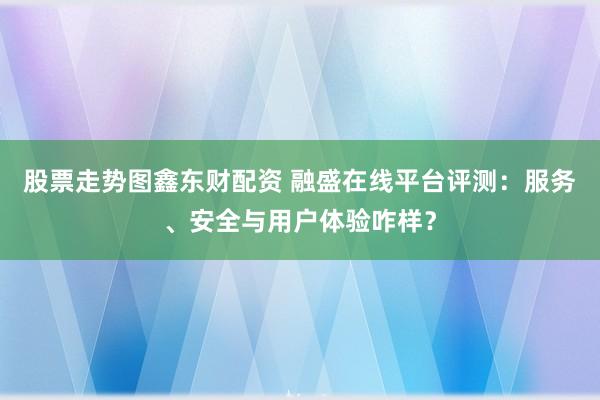 股票走势图鑫东财配资 融盛在线平台评测：服务、安全与用户体验咋样？