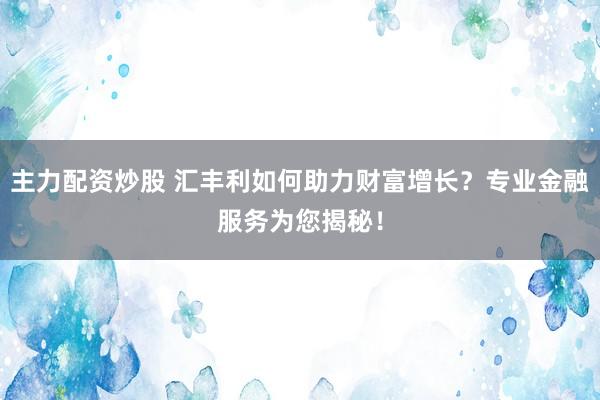 主力配资炒股 汇丰利如何助力财富增长？专业金融服务为您揭秘！