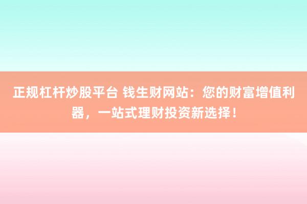 正规杠杆炒股平台 钱生财网站：您的财富增值利器，一站式理财投资新选择！