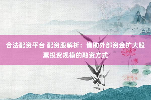 合法配资平台 配资股解析：借助外部资金扩大股票投资规模的融资方式