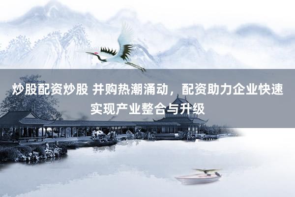 炒股配资炒股 并购热潮涌动，配资助力企业快速实现产业整合与升级