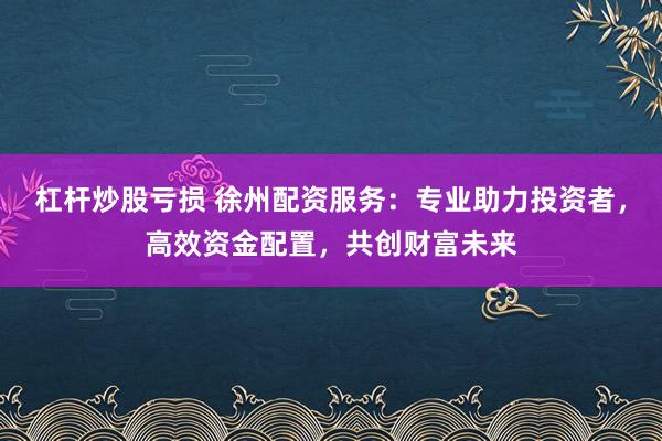杠杆炒股亏损 徐州配资服务：专业助力投资者，高效资金配置，共创财富未来