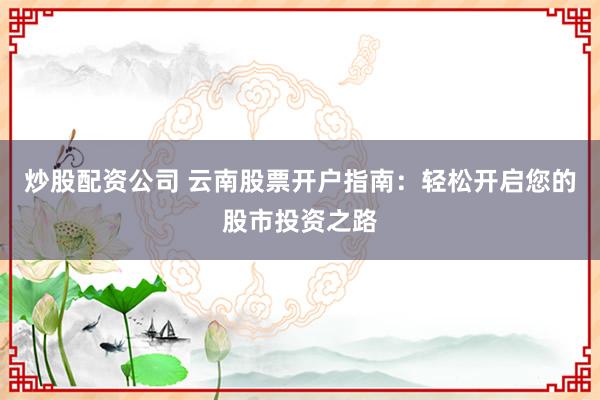 炒股配资公司 云南股票开户指南：轻松开启您的股市投资之路