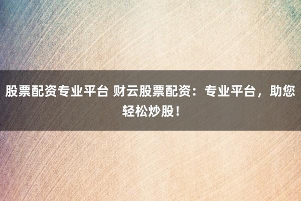 股票配资专业平台 财云股票配资：专业平台，助您轻松炒股！