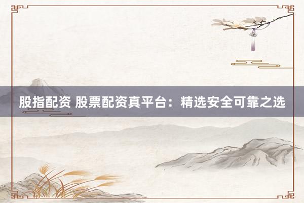 股指配资 股票配资真平台：精选安全可靠之选