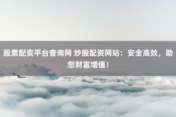 股票配资平台查询网 炒股配资网站：安全高效，助您财富增值！