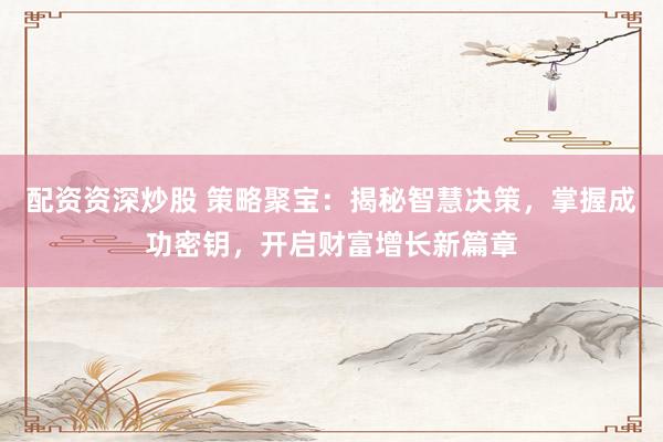 配资资深炒股 策略聚宝：揭秘智慧决策，掌握成功密钥，开启财富增长新篇章